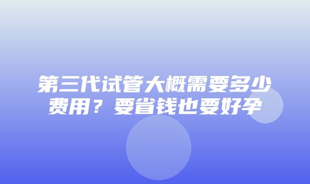 第三代试管大概需要多少费用？要省钱也要好孕