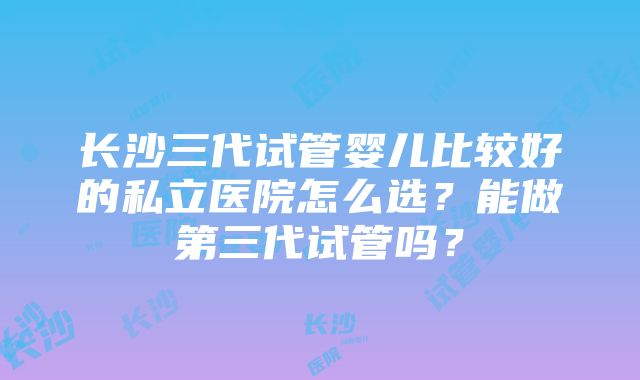 长沙三代试管婴儿比较好的私立医院怎么选？能做第三代试管吗？