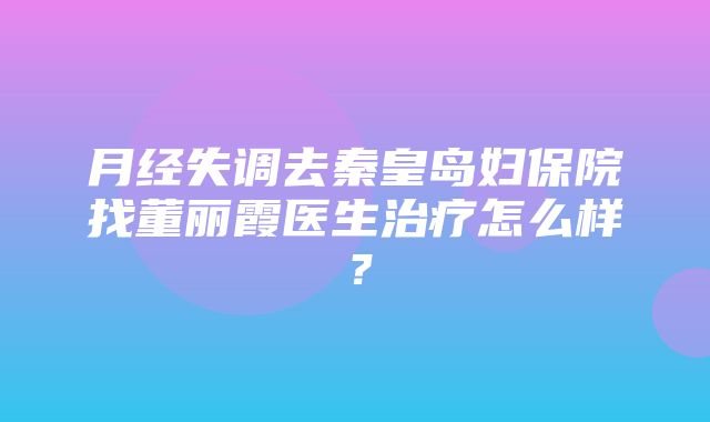 月经失调去秦皇岛妇保院找董丽霞医生治疗怎么样？