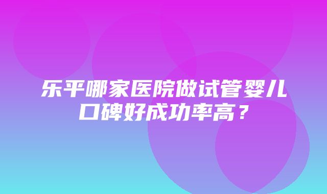 乐平哪家医院做试管婴儿口碑好成功率高？