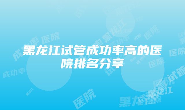 黑龙江试管成功率高的医院排名分享