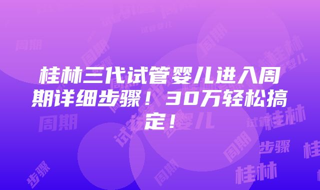 桂林三代试管婴儿进入周期详细步骤！30万轻松搞定！