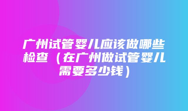 广州试管婴儿应该做哪些检查（在广州做试管婴儿需要多少钱）