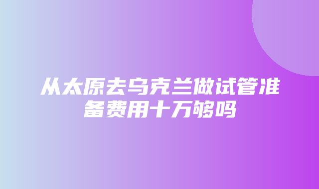 从太原去乌克兰做试管准备费用十万够吗