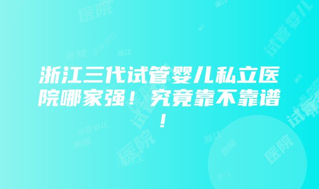 浙江三代试管婴儿私立医院哪家强！究竟靠不靠谱！