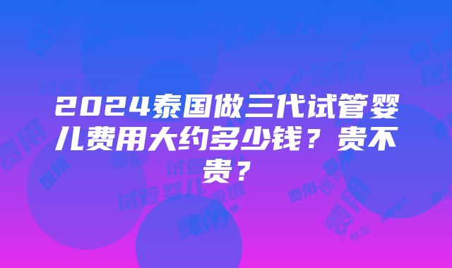 2024泰国做三代试管婴儿费用大约多少钱？贵不贵？