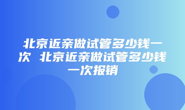 北京近亲做试管多少钱一次 北京近亲做试管多少钱一次报销