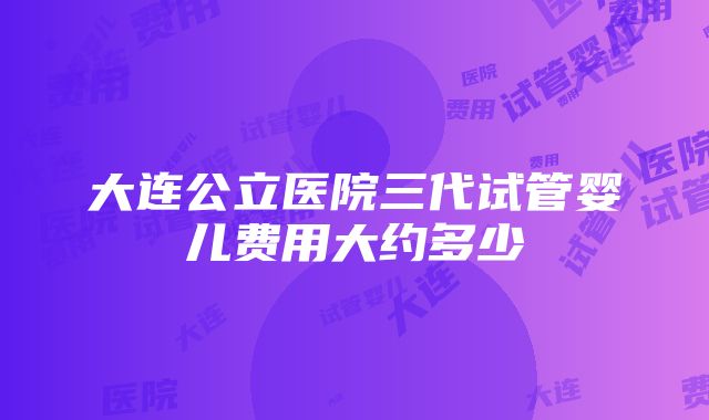 大连公立医院三代试管婴儿费用大约多少