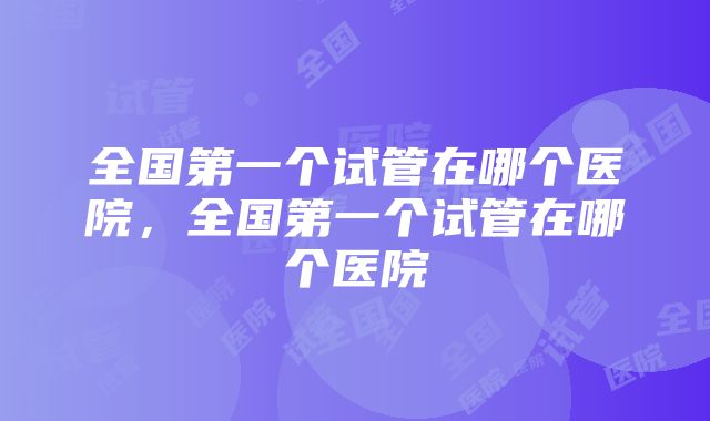 全国第一个试管在哪个医院，全国第一个试管在哪个医院