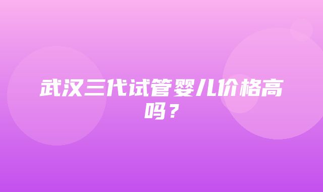 武汉三代试管婴儿价格高吗？