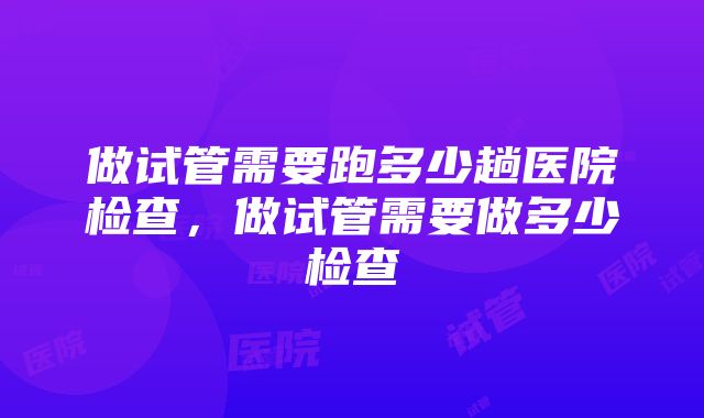 做试管需要跑多少趟医院检查，做试管需要做多少检查