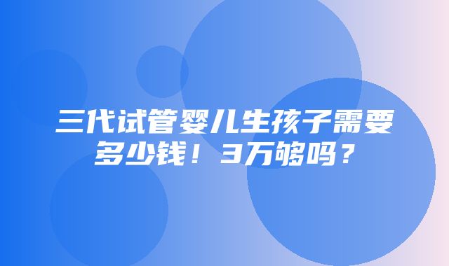 三代试管婴儿生孩子需要多少钱！3万够吗？