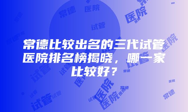 常德比较出名的三代试管医院排名榜揭晓，哪一家比较好？