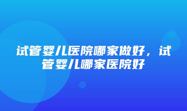 试管婴儿医院哪家做好，试管婴儿哪家医院好