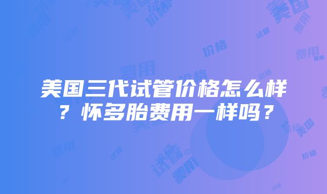 美国三代试管价格怎么样？怀多胎费用一样吗？