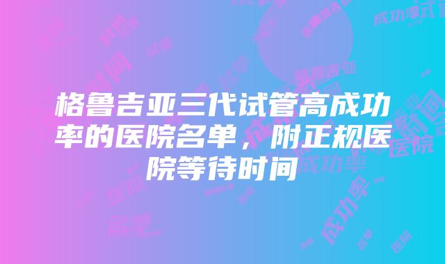 格鲁吉亚三代试管高成功率的医院名单，附正规医院等待时间