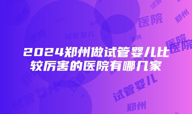 2024郑州做试管婴儿比较厉害的医院有哪几家