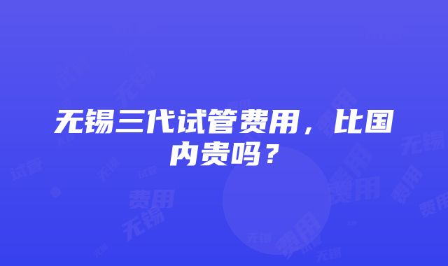 无锡三代试管费用，比国内贵吗？