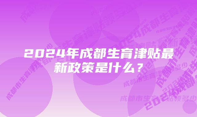 2024年成都生育津贴最新政策是什么？