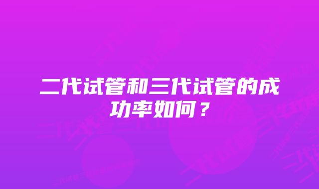 二代试管和三代试管的成功率如何？