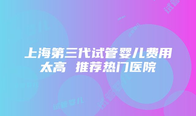 上海第三代试管婴儿费用太高 推荐热门医院