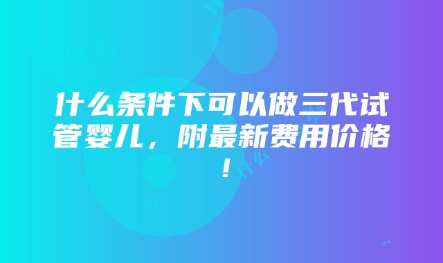 什么条件下可以做三代试管婴儿，附最新费用价格！