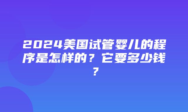 2024美国试管婴儿的程序是怎样的？它要多少钱？