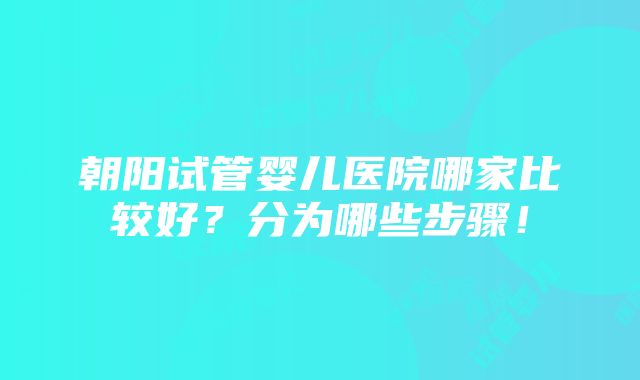 朝阳试管婴儿医院哪家比较好？分为哪些步骤！