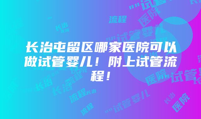 长治屯留区哪家医院可以做试管婴儿！附上试管流程！