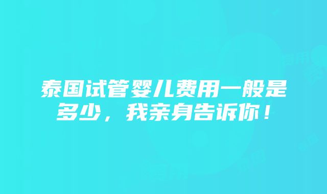 泰国试管婴儿费用一般是多少，我亲身告诉你！