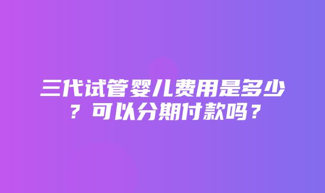 三代试管婴儿费用是多少？可以分期付款吗？