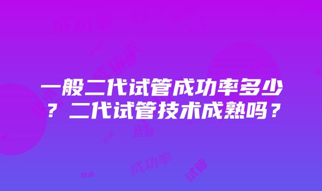 一般二代试管成功率多少？二代试管技术成熟吗？