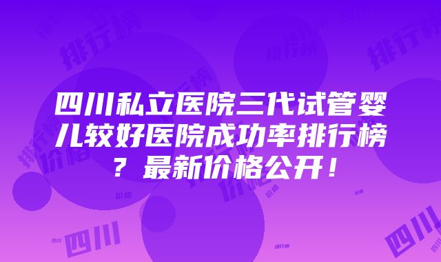 四川私立医院三代试管婴儿较好医院成功率排行榜？最新价格公开！