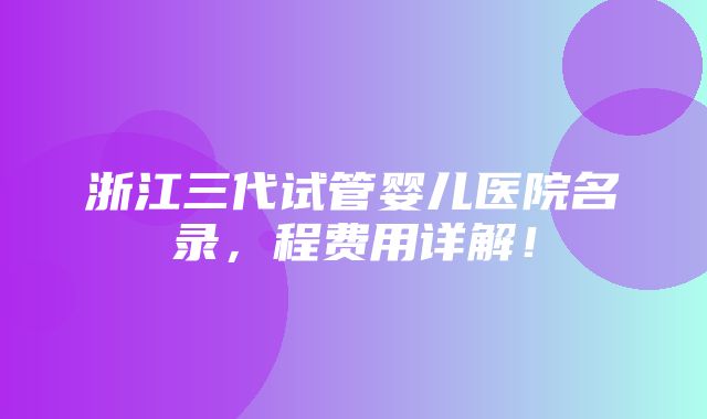 浙江三代试管婴儿医院名录，程费用详解！