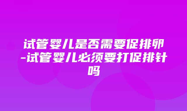 试管婴儿是否需要促排卵-试管婴儿必须要打促排针吗