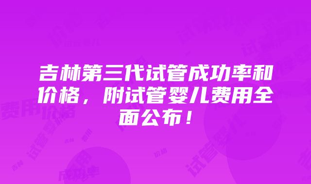 吉林第三代试管成功率和价格，附试管婴儿费用全面公布！