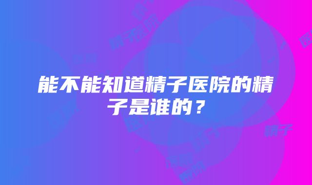 能不能知道精子医院的精子是谁的？