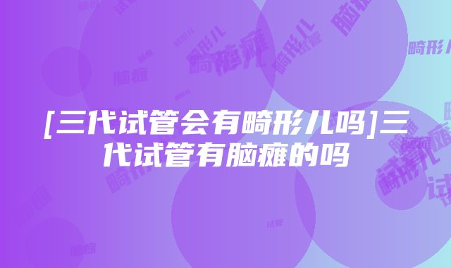 [三代试管会有畸形儿吗]三代试管有脑瘫的吗