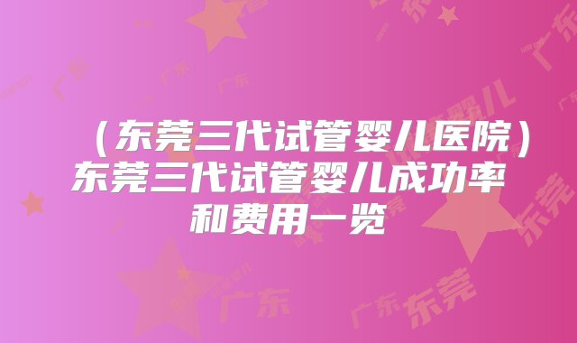 （东莞三代试管婴儿医院）东莞三代试管婴儿成功率和费用一览