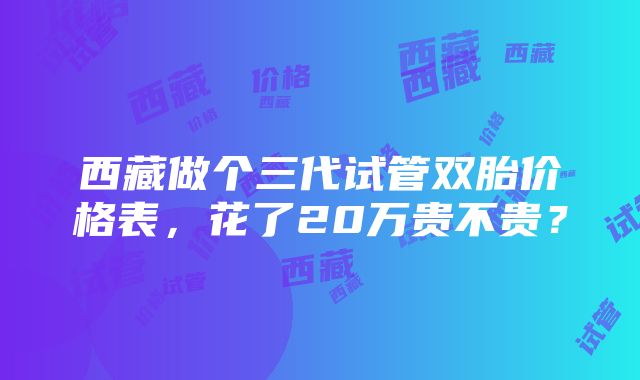 西藏做个三代试管双胎价格表，花了20万贵不贵？