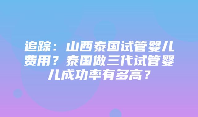 追踪：山西泰国试管婴儿费用？泰国做三代试管婴儿成功率有多高？