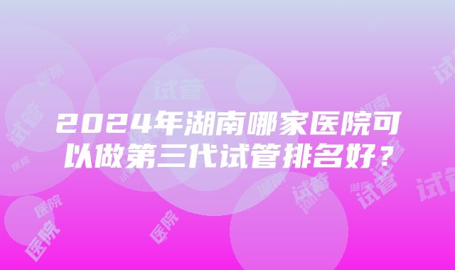 2024年湖南哪家医院可以做第三代试管排名好？