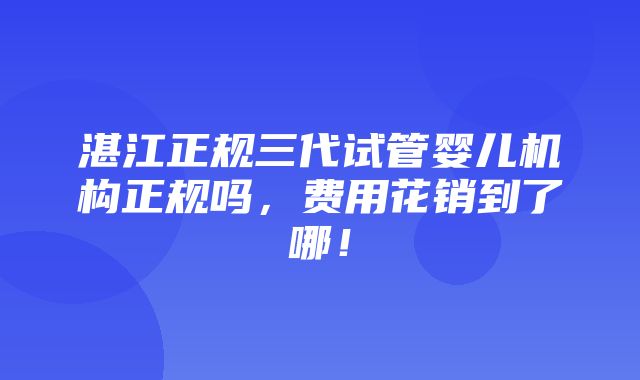 湛江正规三代试管婴儿机构正规吗，费用花销到了哪！