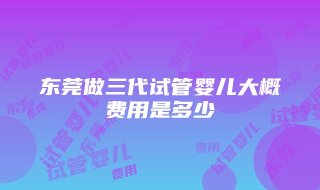 东莞做三代试管婴儿大概费用是多少