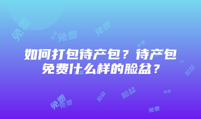 如何打包待产包？待产包免费什么样的脸盆？