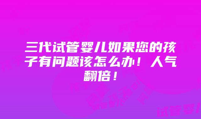 三代试管婴儿如果您的孩子有问题该怎么办！人气翻倍！