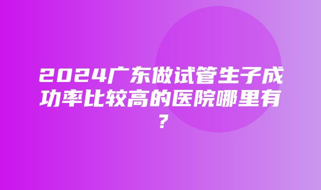 2024广东做试管生子成功率比较高的医院哪里有？