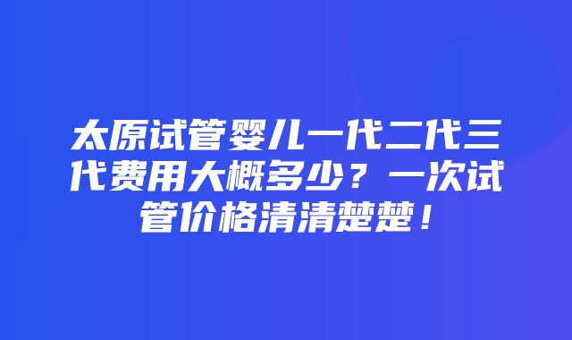 太原试管婴儿一代二代三代费用大概多少？一次试管价格清清楚楚！