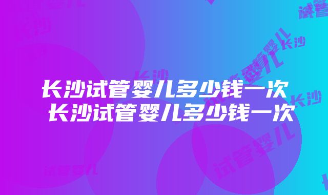 长沙试管婴儿多少钱一次 长沙试管婴儿多少钱一次