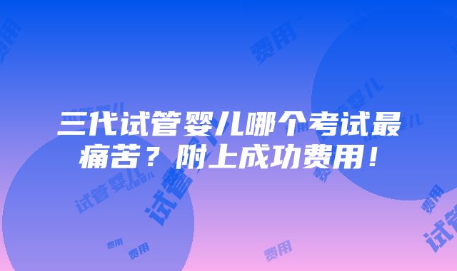 三代试管婴儿哪个考试最痛苦？附上成功费用！